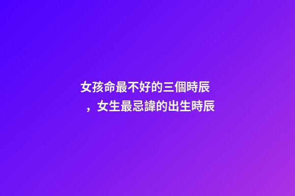 女孩命最不好的三個時辰，女生最忌諱的出生時辰